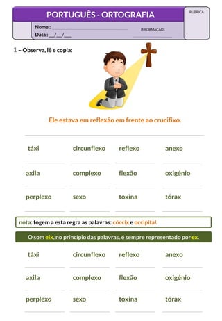 1 – Observa, lê e copia:
Ele estava em reflexão em frente ao crucifixo.
táxi circunflexo reflexo anexo
axila complexo flexão oxigénio
perplexo sexo toxina tórax
táxi circunflexo reflexo anexo
axila complexo flexão oxigénio
perplexo sexo toxina tórax
nota: fogem a esta regra as palavras: cóccix e occipital.
O som eix, no princípio das palavras, é sempre representado por ex.
Data :___/___/____
INFORMAÇÃO:
Nome :
PORTUGUÊS - ORTOGRAFIA
RUBRICA :
 