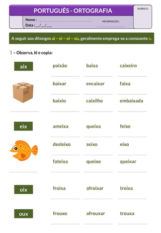 paixão baixa caixeiro
baixar encaixar faixa
baixio caixilho embaixada
A seguir aos ditongos ai – ei – oi – ou, geralmente emprega-se a consoante x.
A seguir aos ditongos ai – ei – oi – ou, geralmente emprega-se a consoante x.
1 – Observa, lê e copia:
ameixa queixa feixe
desleixo seixo eixo
fateixa queixo queixar
froixa afroixar troixa
frouxo afrouxar trouxa
aix
aix
eix
eix
oix
oix
oux
oux
Data :___/___/____
INFORMAÇÃO:
Nome :
PORTUGUÊS - ORTOGRAFIA
RUBRICA :
 