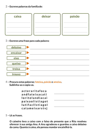 2 – Escreve palavras da família de:
caixa deixar paixão
5 – Lê as frases.
O caixeiro leva a caixa com a faixa do presente que a Rita resolveu
oferecer à sua amiga Ana. A Ana agradeceu e guardou a caixa debaixo
da cama. Quanto à caixa, ela pensou mandar encaixilhá-la.
3 – Escreve uma frase para cada palavra:
a c t e r a r i t a f o c a
a n d f a t e i x a c a t i
l o r i t e l a n d i a c a i
p a i x a o l i s t i a g o t
l u t i f a c l l s t i a g o l
c a t a m e i x a r s t v j
debaixo
4 – Procura estas palavras: fateixa, paixão e ameixa.
Sublinha-as e copia-as.
encaixar
eixo
queixo
troixa
trouxa
 