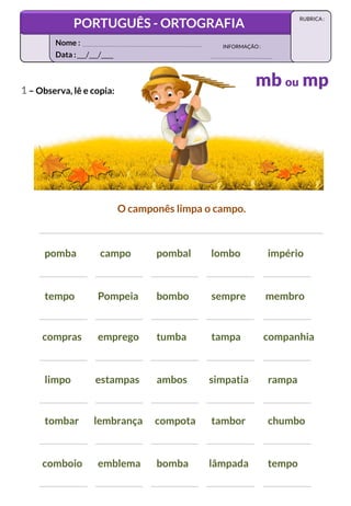 1 – Observa, lê e copia:
tempo Pompeia bombo sempre membro
pomba campo pombal lombo império
limpo estampas ambos simpatia rampa
compras emprego tumba tampa companhia
tombar lembrança compota tambor chumbo
O camponês limpa o campo.
comboio emblema bomba lâmpada tempo
Data :___/___/____
INFORMAÇÃO:
Nome :
PORTUGUÊS - ORTOGRAFIA
RUBRICA :
mb ou mp
 