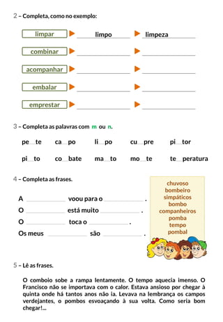2 – Completa, como no exemplo:
3 – Completa as palavras com m ou n.
limpo
pe te ca po li po
pi to co bate ma to
4 – Completa as frases.
limpar
combinar
acompanhar
embalar
emprestar
limpeza
cu pre pi tor
mo te te peratura
5 – Lê as frases.
O comboio sobe a rampa lentamente. O tempo aquecia imenso. O
Francisco não se importava com o calor. Estava ansioso por chegar à
quinta onde há tantos anos não ia. Levava na lembrança os campos
verdejantes, o pombos esvoaçando à sua volta. Como seria bom
chegar!...
A voou para o .
O está muito .
O toca o .
Os meus são .
chuvoso
bombeiro
simpáticos
bombo
companheiros
pomba
tempo
pombal
 