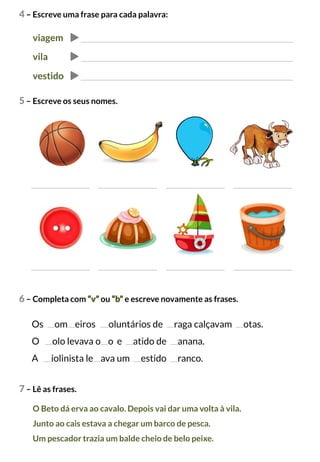4 – Escreve uma frase para cada palavra:
viagem
vila
vestido
5 – Escreve os seus nomes.
6 – Completa com “v” ou “b” e escreve novamente as frases.
Os om eiros oluntários de raga calçavam otas.
O olo levava o o e atido de anana.
A iolinista le ava um estido ranco.
7 – Lê as frases.
O Beto dá erva ao cavalo. Depois vai dar uma volta à vila.
Junto ao cais estava a chegar um barco de pesca.
Um pescador trazia um balde cheio de belo peixe.
 