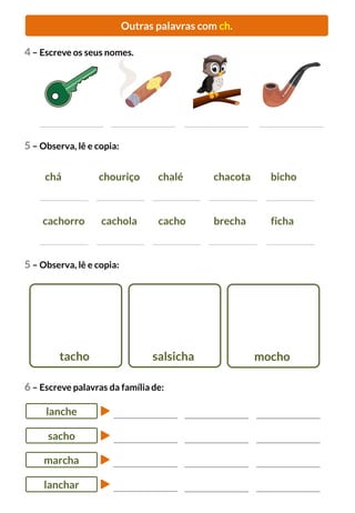 Outras palavras com ch.
6 – Escreve palavras da família de:
lanche
sacho
marcha
lanchar
4 – Escreve os seus nomes.
5 – Observa, lê e copia:
cachorro cachola cacho brecha ficha
chá chouriço chalé chacota bicho
5 – Observa, lê e copia:
tacho salsicha mocho
 