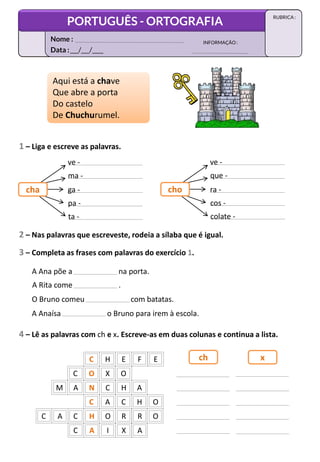 1 – Liga e escreve as palavras.
ve -
ma -
ga -
pa -
Aqui está a chave
Que abre a porta
Do castelo
De Chuchurumel.
Aqui está a chave
Que abre a porta
Do castelo
De Chuchurumel.
ta -
cha
ve -
que -
ra -
cos -
colate -
cho
2 – Nas palavras que escreveste, rodeia a sílaba que é igual.
3 – Completa as frases com palavras do exercício 1.
A Ana põe a na porta.
A Rita come .
O Bruno comeu com batatas.
A Anaísa o Bruno para irem à escola.
4 – Lê as palavras com ch e x. Escreve-as em duas colunas e continua a lista.
C H E F E
C O X O
M A N C H A
C A C H O
C H O R R O
C A
C A I X A
ch x
Data :___/___/____
INFORMAÇÃO:
Nome :
PORTUGUÊS - ORTOGRAFIA
RUBRICA :
 