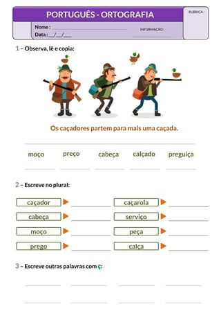 moço preço cabeça calçado preguiça
Os caçadores partem para mais uma caçada.
3 – Escreve outras palavras com ç:
1 – Observa, lê e copia:
caçador
cabeça
moço
prego
2 – Escreve no plural:
caçarola
serviço
peça
calça
Data :___/___/____
INFORMAÇÃO:
Nome :
PORTUGUÊS - ORTOGRAFIA
RUBRICA :
 