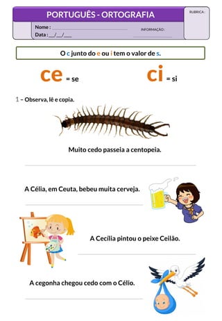 1 – Observa, lê e copia.
O c junto do e ou i tem o valor de s.
= se = si
Muito cedo passeia a centopeia.
A Célia, em Ceuta, bebeu muita cerveja.
A Cecília pintou o peixe Ceilão.
A cegonha chegou cedo com o Célio.
Data :___/___/____
INFORMAÇÃO:
Nome :
PORTUGUÊS - ORTOGRAFIA
RUBRICA :
 