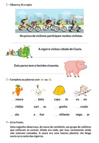 2 – Observa, lê e copia.
3 – Completa as palavras com ce ou ci.
Na prova de ciclismo participam muitos ciclistas.
A cigarra visitou cidade de Ceuta.
Este porco tem o focinho cinzento.
noura bola
rtidão carí as
capa te va na
gonha rcular
sto a itar ntilante nego ar
4 – Lê as frases.
Uma cegonha observava, do muro do cemitério, um grupo de ceifeiros
que ceifavam os cereais. Ainda era cedo, por isso, certamente ainda
não estavam cansados. A seara era uma imensa planície. Ao longe
ouvia-se o canto das cigarras.
 