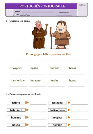 1 – Observa, lê e copia:
O monge, por hábito, veste o hábito.
hóspede hóstia húmido herói
harmonizar humano herdar honra
2 – Escreve as palavras no plural:
hábito
habitante
humano
hesito
hóspede
helicóptero
hospital
húmido
Data :___/___/____
INFORMAÇÃO:
Nome :
PORTUGUÊS - ORTOGRAFIA
RUBRICA :
 