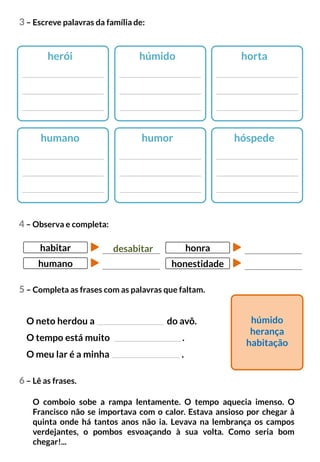 3 – Escreve palavras da família de:
herói húmido horta
humano humor hóspede
6 – Lê as frases.
O comboio sobe a rampa lentamente. O tempo aquecia imenso. O
Francisco não se importava com o calor. Estava ansioso por chegar à
quinta onde há tantos anos não ia. Levava na lembrança os campos
verdejantes, o pombos esvoaçando à sua volta. Como seria bom
chegar!...
4 – Observa e completa:
O neto herdou a do avô.
O tempo está muito .
O meu lar é a minha .
húmido
herança
habitação
desabitar
habitar
humano
honra
honestidade
5 – Completa as frases com as palavras que faltam.
 