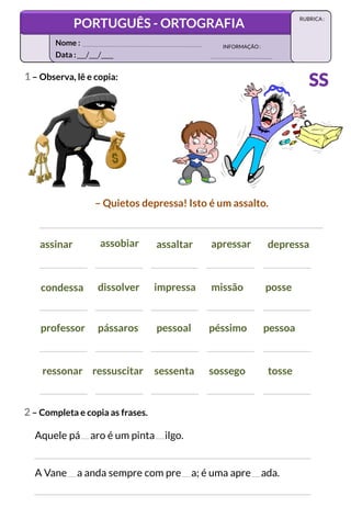 1 – Observa, lê e copia:
condessa dissolver impressa missão posse
assinar assobiar assaltar apressar depressa
ressonar ressuscitar sessenta sossego tosse
professor pássaros pessoal péssimo pessoa
– Quietos depressa! Isto é um assalto.
2 – Completa e copia as frases.
Aquele pá aro é um pinta ilgo.
A Vane a anda sempre com pre a; é uma apre ada.
Data :___/___/____
INFORMAÇÃO:
Nome :
PORTUGUÊS - ORTOGRAFIA
RUBRICA :
SS
 
