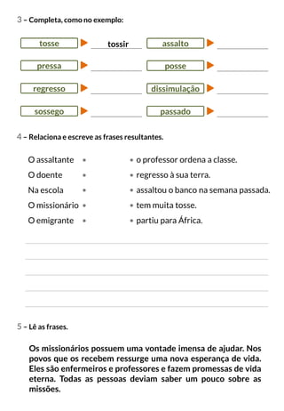 3 – Completa, como no exemplo:
4 – Relaciona e escreve as frases resultantes.
tossir
tosse
pressa
regresso
sossego
5 – Lê as frases.
Os missionários possuem uma vontade imensa de ajudar. Nos
povos que os recebem ressurge uma nova esperança de vida.
Eles são enfermeiros e professores e fazem promessas de vida
eterna. Todas as pessoas deviam saber um pouco sobre as
missões.
assalto
posse
dissimulação
passado
O assaltante
O doente
Na escola
O missionário
O emigrante
o professor ordena a classe.
regresso à sua terra.
assaltou o banco na semana passada.
tem muita tosse.
partiu para África.
 