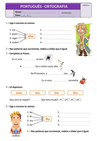 1 – Liga e escreve os nomes.
1. ara
2. joani
3. cego
4. andori
nha
1.
2.
3.
4.
2 – Nas palavras que escreveste, rodeia a sílaba que é igual.
3 – Completa as frases.
Eu vi uma na teia.
A faz o ninho muito alto.
Na Primavera, a voa.
Eu vi uma vermelha.
4 – Lê depressa:
meia teia leia feia
Que som se repete? Que letra muda? 1ª 2ª 3ª 4ª
5 – Liga e escreve os nomes.
6 – Nas palavras que escreveste, rodeia a sílaba que é igual.
1. bo
2. fo
3. ma
4. pa
lha
1.
2.
3.
4.
Data :___/___/____
INFORMAÇÃO:
Nome :
PORTUGUÊS - ORTOGRAFIA
RUBRICA :
 