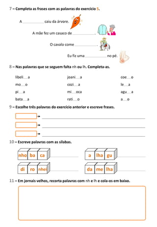7 – Completa as frases com as palavras do exercício 5.
A caiu da árvore.
A mãe fez um casaco de .
O cavalo come .
Eu fiz uma no pé.
8 – Nas palavras que se seguem falta nh ou lh. Completa-as.
libeli a joani a coe o
mo o cozi a le a
pi a mi oca agu a
bata a rati o a o
9 – Escolhe três palavras do exercício anterior e escreve frases.
10 – Escreve palavras com as sílabas.
nho ba ca a lha gu
di ro nhei da me lha
11 – Em jornais velhos, recorta palavras com nh e lh e cola-os em baixo.
 
