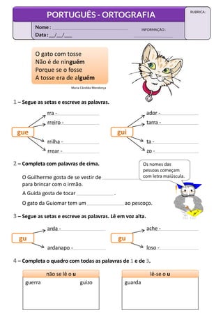 1 – Segue as setas e escreve as palavras.
rra -
rreiro -
rrilha -
O gato com tosse
Não é de ninguém
Porque se o fosse
A tosse era de alguém
O gato com tosse
Não é de ninguém
Porque se o fosse
A tosse era de alguém
rrear -
gue
ador -
tarra -
ta -
zo -
gui
2 – Completa com palavras de cima.
O Guilherme gosta de se vestir de
para brincar com o irmão.
A Guida gosta de tocar .
O gato da Guiomar tem um ao pescoço.
3 – Segue as setas e escreve as palavras. Lê em voz alta.
Maria Cândida Mendonça
Os nomes das
pessoas começam
com letra maiúscula.
arda -
ardanapo -
gu
loso -
gu
ache -
4 – Completa o quadro com todas as palavras de 1 e de 3.
não se lê o u
não se lê o u lê-se o u
lê-se o u
guerra guizo guarda
Data :___/___/____
INFORMAÇÃO:
Nome :
PORTUGUÊS - ORTOGRAFIA
RUBRICA :
 