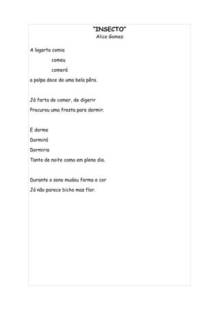 “INSECTO”
                                Alice Gomes

A lagarta comia

           comeu

           comerá

a polpa doce de uma bela pêra.



Já farta de comer, de digerir

Procurou uma fresta para dormir.



E dorme

Dormirá

Dormiria

Tanto de noite como em pleno dia.



Durante o sono mudou forma e cor

Já não parece bicho mas flor.
 