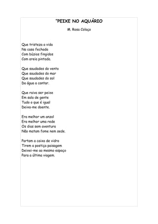 “PEIXE NO AQUÁRIO
                            M. Rosa Colaço



Que tristeza a vida
Na casa fechada
Com búzios fingidos
Com areia pintada.

Que saudades do vento
Que saudades do mar
Que saudades do sol
Da água a cantar.

Que raiva ser peixe
Em sala de gente
Tudo o que é igual
Deixa-me doente.

Era melhor um anzol
Era melhor uma rede
Os dias sem aventura
Não matam fome nem sede.

Partam a caixa de vidro
Tirem a postiça paisagem
Deixei-me ao mesmo espaço
Para a última viagem.
 