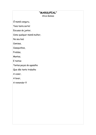 “MARSUPIAL”
                             Alice Gomes

Ó mamã canguru,

Tens tanta sorte!

Escusas de juntar,

Como qualquer mamã mulher,

No seu baú

Camisas,

Casaquinhos,

Fraldas,

Mantas,

E tantas

Tantas peças de agasalho

Que dão tanto trabalho

A coser,

A lavar,

A remendar !!!
 