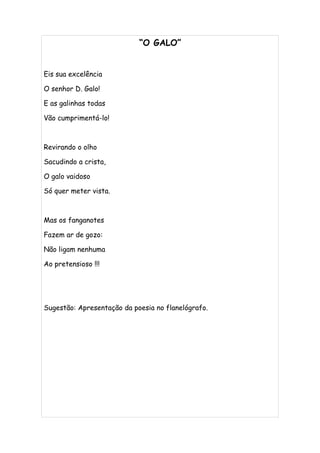 “O GALO”


Eis sua excelência

O senhor D. Galo!

E as galinhas todas

Vão cumprimentá-lo!



Revirando o olho

Sacudindo a crista,

O galo vaidoso

Só quer meter vista.



Mas os fanganotes

Fazem ar de gozo:

Não ligam nenhuma

Ao pretensioso !!!




Sugestão: Apresentação da poesia no flanelógrafo.
 