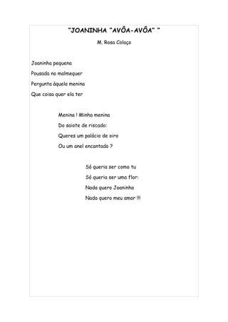 “JOANINHA “AVÔA-AVÔA” “
                              M. Rosa Colaço



Joaninha pequena

Pousada no malmequer

Pergunta àquela menina

Que coisa quer ela ter



           Menina ! Minha menina

           Do saiote de riscado:

           Queres um palácio de oiro

           Ou um anel encantado ?



                         Só queria ser como tu

                         Só queria ser uma flor:

                         Nada quero Joaninha

                         Nada quero meu amor !!!
 