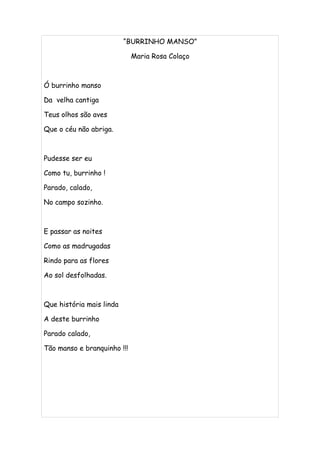 “BURRINHO MANSO”

                             Maria Rosa Colaço



Ó burrinho manso

Da velha cantiga

Teus olhos são aves

Que o céu não abriga.



Pudesse ser eu

Como tu, burrinho !

Parado, calado,

No campo sozinho.



E passar as noites

Como as madrugadas

Rindo para as flores

Ao sol desfolhadas.



Que história mais linda

A deste burrinho

Parado calado,

Tão manso e branquinho !!!
 