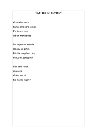 “RATINHO TONTO”


O ratinho tonto

Nunca olha para o chão

E a toda a hora

Dá um trambolhão



No degrau da escada

Deixou um patim,

Pôs-lhe um pé em cima...

Plim, pim, catrapim !



Não será tolice

Colocá-lo

Outra vez ali

No mesmo lugar ?
 
