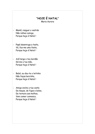 “HOJE É NATAL”
                                 Maria Aurora



-   Mamã, rasguei o vestido
    Não ralhes comigo,
    Porque hoje é Natal !



-   Papá desenruga a testa,
    Vá, faz-me uma festa,
    Porque hoje é Natal !



-   Avô larga o teu bordão
    Dá-me a tua mão,
    Porque hoje é Natal !



-   Bebé, eu dou-te o leitinho
    Não faças beicinho,
    Porque hoje é Natal !



-   Amigo enche a tua cesta
    De maças, de figos e bolos,
    De ternura aos molhos,
    Vem comer connosco,
    Porque hoje é Natal !
 