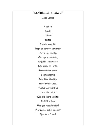 “QUERES IR À LUA ?”
       Alice Gomes



          Cabrito

          Bonito

          Saltito

          Saltão

     É um brincalhão.

Trepa ao penedo, sem medo

     Corre pelo monte,

   Corre pela pradaria,

   Esquece o sustento

   Não pensa na fonte,

    Porque bebe vento

      E come alegria.

    Dá saltos tão altos

    Parece que flutua.

   Tantos sobressaltos

      Dá a mãe aflita

  Que ela chora e grita:

      Oh ! Filho Meu!

  Mas que ousadia a tua!

 Pois queres subir ao céu ?

     Queres ir à lua ?
 