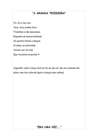 “A ARANHA TECEDEIRA”


Fia, fia a tua teia.

Tece, tece aranha feia !

Trabalhas e não descansas,

Enquanto as moscas bailando

Só querem festas e danças.

Aí delas, se distraídas

Vierem cair na rede

Que tecestes na parede !!!




Sugestão: cada criança terá um fio de sua cor vão-se cruzando até

obter uma teia colorida (para crianças mais velhas)




                          “ERA UMA VEZ...”
 