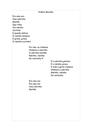Sidónio Muralha

Era uma vez...
Uma cabrinha
Montês
Que tinha
Um rabinho
Curtinho
E quando saltava
O rabinho abanava
E girava, girava
O rabinho curtinho!

                 Por isso, eu chamava
                 Chamava a cabrinha
                 A cabrinha montês:
                 Rabinho, rabinho
                 De ventoinha !!!
                                        E a cabrinha gostava
                                        E o rabinho girava
                                        E toda a gente chamava
                                        Chamava a cabrinha
                                        Rabinho, rabinho
                                        De ventoinha.

                 Era uma vez
                 Era uma vez
                 Uma cabrinha
                 Montês.
 
