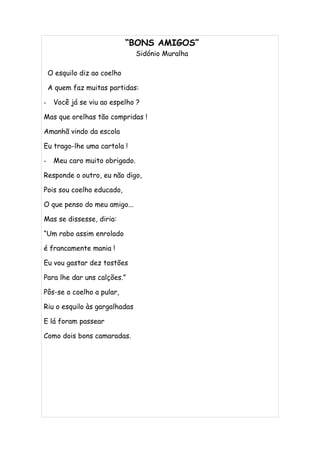 “BONS AMIGOS”
                                Sidónio Muralha

    O esquilo diz ao coelho

    A quem faz muitas partidas:

-    Você já se viu ao espelho ?

Mas que orelhas tão compridas !

Amanhã vindo da escola

Eu trago-lhe uma cartola !

-    Meu caro muito obrigado.

Responde o outro, eu não digo,

Pois sou coelho educado,

O que penso do meu amigo...

Mas se dissesse, diria:

“Um rabo assim enrolado

é francamente mania !

Eu vou gastar dez tostões

Para lhe dar uns calções.”

Pôs-se o coelho a pular,

Riu o esquilo às gargalhadas

E lá foram passear

Como dois bons camaradas.
 