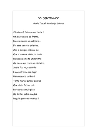 “O DENTINHO”
                     Maria Isabel Mendonça Soares



Já sabem ? Caiu-me um dente !

Um destes aqui da frente.

Pareço mesmo um velhinho...

Foi este dente o primeiro.

Mas o meu pai ensinou-me

Que o pusesse atrás da porta

Para que de noite um ratinho

Me desse em troca um dinheiro.

Assim fiz. Hoje acordei

E encontrei no seu lugar

Uma moeda a brilhar !

Tenho muitos outros dentes

Que ainda faltam cair.

Portanto se multiplico

Os dentes pelas moedas

Daqui a pouco estou rico !!!
 