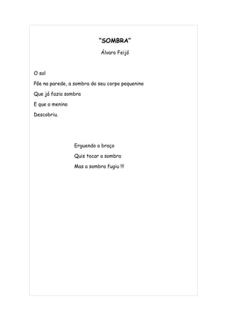 “SOMBRA”
                            Álvaro Feijó



O sol

Põe na parede, a sombra do seu corpo pequenino

Que já fazia sombra

E que o menino

Descobriu.




                 Erguendo o braço

                 Quis tocar a sombra

                 Mas a sombra fugiu !!!
 