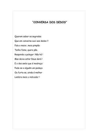 “CONVERSA DOS DEDOS”




Querem saber os segredos

Que em conversa ouvi aos dedos ?

Fala o maior, mais pimpão:

Tenho fome, quero pão.

Responde o polegar: Não há !

Mas deixa estar Deus dará !

E o dos anéis que é medraço:

Pede-se a alguém um pedaço

Ou furta-se, ainda é melhor

Lembra mais o indicador !
 