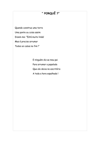 “ PORQUÊ ?”




Quando construo uma torre

Uma ponte ou coisa assim

Dizem-me: ”Está muito linda!

Mas é preciso arrumar

Todos os cubos no fim !”




                 E ninguém diz ao meu pai

                 Para arrumar a papelada

                 Que ele deixa no escritório

                 A toda a hora espalhada !
 