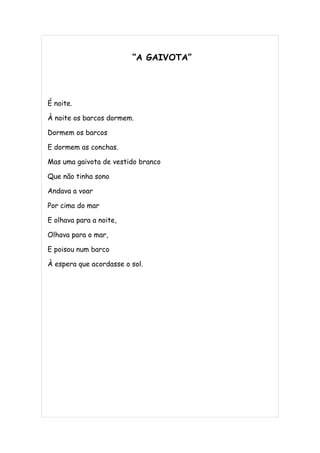 “A GAIVOTA”




É noite.

À noite os barcos dormem.

Dormem os barcos

E dormem as conchas.

Mas uma gaivota de vestido branco

Que não tinha sono

Andava a voar

Por cima do mar

E olhava para a noite,

Olhava para o mar,

E poisou num barco

À espera que acordasse o sol.
 