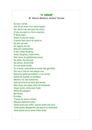 “O VERDE”
               M. Alberta Menéres, António Torrado

Eu sou o verde,
Vim de um arco-íris e escorreguei
Por dentro de uma gota de chuva.
O céu era azul e a terra amarela,
E deles nasci.
Andei à cata de coisas
E poisei num cacto do deserto.
De mar em mar,
De lagarto em rã,
Descobri esmeraldas
E abri olhos de gatos.
Andei de gatas, rasteirinho,
Pela terra de gafanhotos novos,
Da salsa, das nabiças
Da alface, da hortelã.
Fiz-me caldo verde,
Fui à mesa, escondido no verde das garrafas.
Dei-me a cheirar nos manjericos.
Espreitei pelas persianas e vi os carros
Passarem quando eu mandava.
Mostrei-me nas bandeiras.
Subi às alturas na hera dos muros;
Nos limos, nas algas, desci às funduras.
Viajei muito, colecciono tudo:
Penas de papagaio,
Berlindes,
Ervilhas,
Trevos de quatro folhas,
Moedas desenterradas,
Umas vezes sou velho, outras vezes sou novo.
Tanto posso desapontar de uma erva escondida
Como posso secar numa folha caída.
 