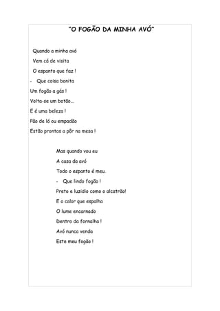 “O FOGÃO DA MINHA AVÓ”


    Quando a minha avó

    Vem cá de visita

    O espanto que faz !

-    Que coisa bonita

Um fogão a gás !

Volta-se um botão...

E é uma beleza !

Pão de ló ou empadão

Estão prontos a pôr na mesa !



              Mas quando vou eu

              A casa da avó

              Todo o espanto é meu.

              -   Que lindo fogão !

              Preto e luzidio como o alcatrão!

              E o calor que espalha

              O lume encarnado

              Dentro da fornalha !

              Avó nunca venda

              Este meu fogão !
 