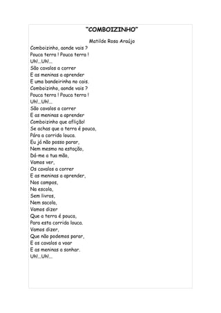 “COMBOIZINHO”
                         Matilde Rosa Araújo
Comboizinho, aonde vais ?
Pouca terra ! Pouca terra !
Uh!...Uh!...
São cavalos a correr
E as meninas a aprender
E uma bandeirinha no cais.
Comboizinho, aonde vais ?
Pouca terra ! Pouca terra !
Uh!...Uh!...
São cavalos a correr
E as meninas a aprender
Comboizinho que aflição!
Se achas que a terra é pouca,
Pára a corrida louca.
Eu já não posso parar,
Nem mesmo na estação,
Dá-me a tua mão,
Vamos ver,
Os cavalos a correr
E as meninas a aprender,
Nos campos,
Na escola,
Sem livros,
Nem sacola,
Vamos dizer
Que a terra é pouca,
Para esta corrida louca.
Vamos dizer,
Que não podemos parar,
E os cavalos a voar
E as meninas a sonhar.
Uh!...Uh!...
 