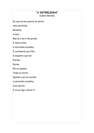 “A ESTRELINHA”
                               Sidónio Muralha

Eu vejo do meu quarto de dormir,

Uma estrelinha

Miudinha,

A luzir...

Mas se o sol é tão grande

E tanto brilha,

A estrelinha miudinha

É certamente sua filha.

E enquanto o pai sol

Enorme,

Dorme,

Ela vai passear

Todas as noites...

Quando o pai sol acordar

A estrelinha miudinha

Leva açoites

E vai-se logo a deitar !!!
 