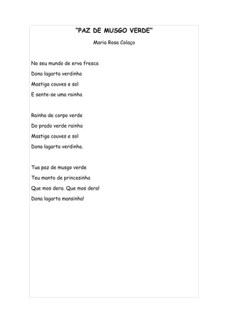 “PAZ DE MUSGO VERDE”
                           Maria Rosa Colaço



No seu mundo de erva fresca

Dona lagarta verdinha

Mastiga couves e sol

E sente-se uma rainha



Rainha de corpo verde

Do prado verde rainha

Mastiga couves e sol

Dona lagarta verdinha.



Tua paz de musgo verde

Teu manto de princesinha

Que mos dera. Que mos dera!

Dona lagarta mansinha!
 