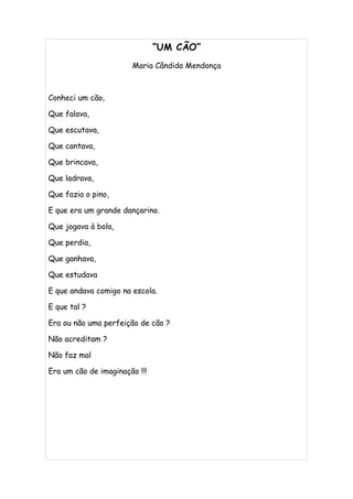 “UM CÃO”
                       Maria Cândida Mendonça



Conheci um cão,

Que falava,

Que escutava,

Que cantava,

Que brincava,

Que ladrava,

Que fazia o pino,

E que era um grande dançarino.

Que jogava à bola,

Que perdia,

Que ganhava,

Que estudava

E que andava comigo na escola.

E que tal ?

Era ou não uma perfeição de cão ?

Não acreditam ?

Não faz mal

Era um cão de imaginação !!!
 