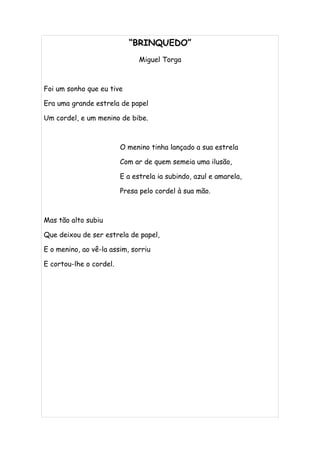 “BRINQUEDO”
                               Miguel Torga



Foi um sonho que eu tive

Era uma grande estrela de papel

Um cordel, e um menino de bibe.



                         O menino tinha lançado a sua estrela

                         Com ar de quem semeia uma ilusão,

                         E a estrela ia subindo, azul e amarela,

                         Presa pelo cordel à sua mão.



Mas tão alto subiu

Que deixou de ser estrela de papel,

E o menino, ao vê-la assim, sorriu

E cortou-lhe o cordel.
 