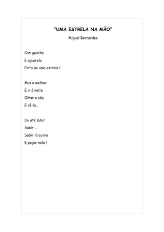 “UMA ESTRELA NA MÃO”
                         Miguel Bernardes



Com guache

E aguarela

Pinta-se uma estrela !



Mas o melhor

É ir à noite

Olhar o céu

E vê-la...



Ou até subir

Subir ...

Subir lá acima

E pegar nela !
 