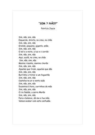 “SIM ? NÃO?”
                       Patrícia Joyce



Sim, não, sim, não
Esquerda, direita, no cimo, no chão
Sim, não, sim, não
Grande, pequeno, gigante, anão.
Sim, não, sim, não
O sol e a noite, a luz e o carvão
Sim, não, sim, não
Aqui, acolá, no cimo, no chão
 Sim, não, sim, não
Menino risonho, menino chorão
Sim, não, sim, não
Aqueles que tiram, aqueles que dão
Sim, não, sim, não
Burrinho a trotar e um foguetão
Sim, não, sim, não
Castelos no ar e vento suão
Sim, não, sim, não
Duzentos à hora, carrinhos de mão
Sim, não, sim, não
O rio Nabão, a serra Marão
Sim, não, sim, não
Para o balance, dá-me a tua mão.
Vamos acabar com esta confusão.
 