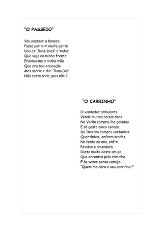 “O PASSEIO”

Vou passear a boneca
Passa por mim muita gente
Dou os “Bons-Dias” a todos
Que vejo na minha frente.
Ensinou-me a minha mãe
Que era boa educação
Mas sorrir e dar “Bom-Dia”
Não custa nada, pois não ?!




                               “O CARRINHO”

                              O vendedor ambulante
                              Vende muitas coisas boas
                              No Verão compro-lhe gelados
                              E só gasto cinco coroas.
                              De Inverno compro castanhas
                              Quentinhas, enfarruscadas.
                              No resto do ano, enfim,
                              Pevides e amendoim.
                              Gosto muito deste amigo
                              Que encontro pelo caminho
                              E às vezes penso comigo:
                              “Quem me dera o seu carrinho !”
 