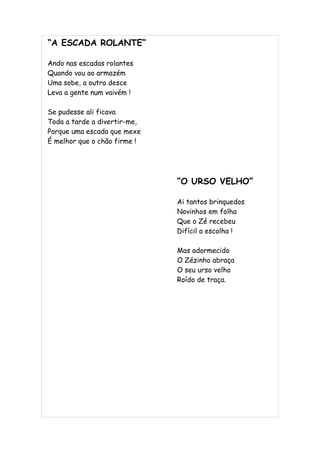 “A ESCADA ROLANTE”

Ando nas escadas rolantes
Quando vou ao armazém
Uma sobe, a outra desce
Leva a gente num vaivém !

Se pudesse ali ficava
Toda a tarde a divertir-me,
Porque uma escada que mexe
É melhor que o chão firme !




                              “O URSO VELHO”

                              Ai tantos brinquedos
                              Novinhos em folha
                              Que o Zé recebeu
                              Difícil a escolha !

                              Mas adormecido
                              O Zézinho abraça
                              O seu urso velho
                              Roído de traça.
 