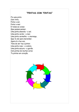 “PINTAS COM TINTAS”
Fiz uma pinta
Com tinta.
Pintei o sol,
Pintei o mar
E todas as coisas
Que possas pensar.
Uma pinta amarela – o sol.
Uma pinta verde – o mar.
Uma pinta vermelha – o morango,
Que te dei para merendar.
Agora é a tua vez,
Tens de ser tua a pintar.
Uma pinta rosa – a violeta.
Uma pinta escura – o gavião.
Com pintas de muitas cores
Tu pintas um coração.
 