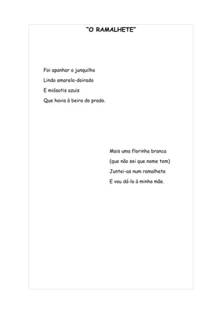 “O RAMALHETE”




Foi apanhar o junquilho

Lindo amarelo-doirado

E miósotis azuis

Que havia à beira do prado.




                              Mais uma florinha branca

                              (que não sei que nome tem)

                              Juntei-as num ramalhete

                              E vou dá-lo à minha mãe.
 