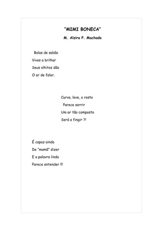 “MIMI BONECA”
                      M. Alzira P. Machado



 Bolas de sabão

Vivos a brilhar

Seus olhitos dão

O ar de falar.




                    Curva, leve, o rosto

                      Parece sorrir

                    Um ar tão composto

                    Será a fingir ?!




É capaz ainda

De “mamã” dizer

E a palavra linda

Parece entender !!!
 