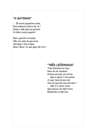 “O GATINHO”
- És muito pequenino ainda
Para andares à beira do rio !
Disse a mãe gata ao gatinho
O chão é escorregadio !

Mas o gatinho travesso
Não vez caso do que ouvia
Catrapus ! Caiu à água
Miau ! Miau ! Ai que água tão fria !




                                       “TRÊS LEÕZINHOS”
                                       Três leõzinhos na toca
                                       Num dia de vendaval
                                       Diziam uns para os outros:
                                       - Que é aquilo ? Um animal
                                       A rugir mais do que nós
                                       Com um barulho que atordoa ?
                                       - Não. É o vento veloz
                                       Que parece um leão feroz.
                                       Respondeu a mãe boa.
 